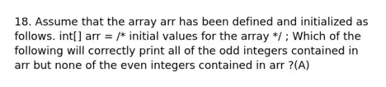 18. Assume that the array arr has been defined and initialized as follows. int[] arr = /* initial values for the array */ ; Which of the following will correctly print all of the odd integers contained in arr but none of the even integers contained in arr ?(A)