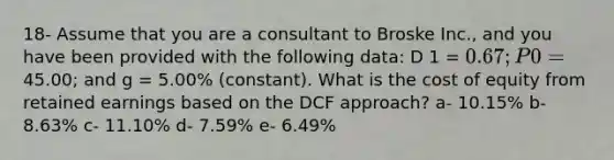 18- Assume that you are a consultant to Broske Inc., and you have been provided with the following data: D 1 = 0.67; P 0 =45.00; and g = 5.00% (constant). What is the cost of equity from retained earnings based on the DCF approach? a- 10.15% b- 8.63% c- 11.10% d- 7.59% e- 6.49%