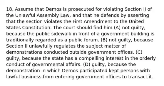 18. Assume that Demos is prosecuted for violating Section II of the Unlawful Assembly Law, and that he defends by asserting that the section violates the First Amendment to the United States Constitution. The court should find him (A) not guilty, because the public sidewalk in front of a government building is traditionally regarded as a public forum. (B) not guilty, because Section II unlawfully regulates the subject matter of demonstrations conducted outside government offices. (C) guilty, because the state has a compelling interest in the orderly conduct of governmental affairs. (D) guilty, because the demonstration in which Demos participated kept persons with lawful business from entering government offices to transact it.