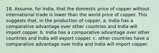 18. Assume, for India, that the domestic price of copper without international trade is lower than the world price of copper. This suggests that, in the production of copper, a. India has a comparative advantage over other countries and India will import copper. b. India has a comparative advantage over other countries and India will export copper. c. other countries have a comparative advantage over India and India will import copper.