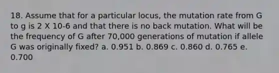 18. Assume that for a particular locus, the mutation rate from G to g is 2 X 10-6 and that there is no back mutation. What will be the frequency of G after 70,000 generations of mutation if allele G was originally fixed? a. 0.951 b. 0.869 c. 0.860 d. 0.765 e. 0.700