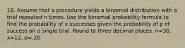 18. Assume that a procedure yields a binomial distribution with a trial repeated n times. Use the binomial probability formula to find the probability of x successes given the probability of p of success on a single trial. Round to three decimal places. n=30, x=12, p=.20