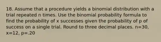 18. Assume that a procedure yields a binomial distribution with a trial repeated n times. Use the binomial probability formula to find the probability of x successes given the probability of p of success on a single trial. Round to three decimal places. n=30, x=12, p=.20