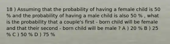 18 ) Assuming that the probability of having a female child is 50 % and the probability of having a male child is also 50 % , what is the probability that a couple's first - born child will be female and that their second - born child will be male ? A ) 20 % B ) 25 % C ) 50 % D ) 75 %