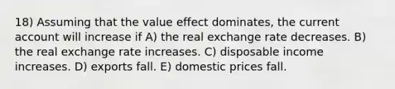 18) Assuming that the value effect dominates, the current account will increase if A) the real exchange rate decreases. B) the real exchange rate increases. C) disposable income increases. D) exports fall. E) domestic prices fall.