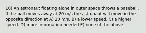 18) An astronaut floating alone in outer space throws a baseball. If the ball moves away at 20 m/s the astronaut will move in the opposite direction at A) 20 m/s. B) a lower speed. C) a higher speed. D) more information needed E) none of the above