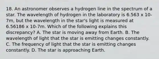 18. An astronomer observes a hydrogen line in the spectrum of a star. The wavelength of hydrogen in the laboratory is 6.563 x 10-7m, but the wavelength in the star's light is measured at 6.56186 x 10-7m. Which of the following explains this discrepancy? A. The star is moving away from Earth. B. The wavelength of light that the star is emitting changes constantly. C. The frequency of light that the star is emitting changes constantly. D. The star is approaching Earth.