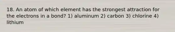 18. An atom of which element has the strongest attraction for the electrons in a bond? 1) aluminum 2) carbon 3) chlorine 4) lithium