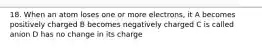 18. When an atom loses one or more electrons, it A becomes positively charged B becomes negatively charged C is called anion D has no change in its charge