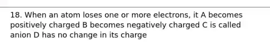 18. When an atom loses one or more electrons, it A becomes positively charged B becomes negatively charged C is called anion D has no change in its charge