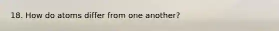 18. How do atoms differ from one another?