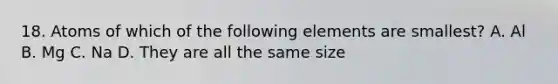 18. Atoms of which of the following elements are smallest? A. Al B. Mg C. Na D. They are all the same size