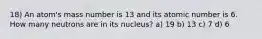 18) An atom's mass number is 13 and its atomic number is 6. How many neutrons are in its nucleus? a) 19 b) 13 c) 7 d) 6