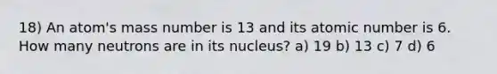 18) An atom's mass number is 13 and its atomic number is 6. How many neutrons are in its nucleus? a) 19 b) 13 c) 7 d) 6