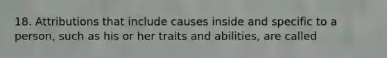 18. Attributions that include causes inside and specific to a person, such as his or her traits and abilities, are called