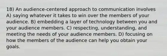 18) An audience-centered approach to communication involves A) saying whatever it takes to win over the members of your audience. B) embedding a layer of technology between you and your audience members. C) respecting, understanding, and meeting the needs of your audience members. D) focusing on how the members of the audience can help you obtain your goals.