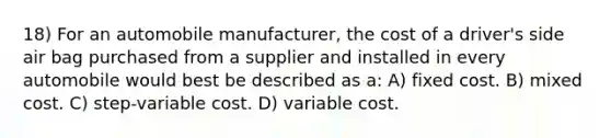 18) For an automobile manufacturer, the cost of a driver's side air bag purchased from a supplier and installed in every automobile would best be described as a: A) fixed cost. B) mixed cost. C) step-variable cost. D) variable cost.