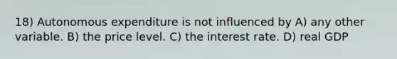 18) Autonomous expenditure is not influenced by A) any other variable. B) the price level. C) the interest rate. D) real GDP