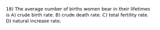 18) The average number of births women bear in their lifetimes is A) crude birth rate. B) crude death rate. C) total fertility rate. D) natural increase rate.