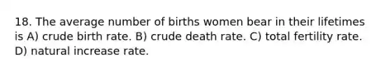 18. The average number of births women bear in their lifetimes is A) crude birth rate. B) crude death rate. C) total fertility rate. D) natural increase rate.