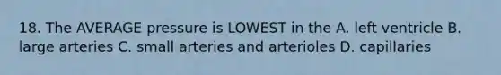 18. The AVERAGE pressure is LOWEST in the A. left ventricle B. large arteries C. small arteries and arterioles D. capillaries