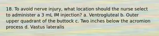 18. To avoid nerve injury, what location should the nurse select to administer a 3 mL IM injection? a. Ventrogluteal b. Outer upper quadrant of the buttock c. Two inches below the acromion process d. Vastus lateralis