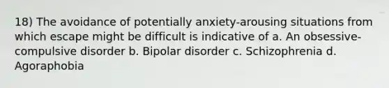 18) The avoidance of potentially anxiety-arousing situations from which escape might be difficult is indicative of a. An obsessive-compulsive disorder b. Bipolar disorder c. Schizophrenia d. Agoraphobia