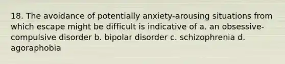 18. The avoidance of potentially anxiety-arousing situations from which escape might be difficult is indicative of a. an obsessive-compulsive disorder b. bipolar disorder c. schizophrenia d. agoraphobia