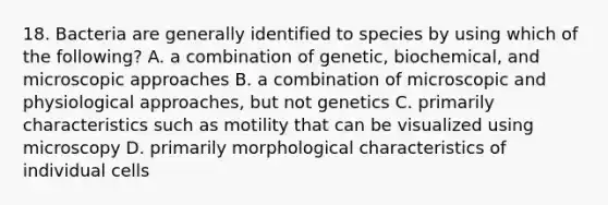 18. Bacteria are generally identified to species by using which of the following? A. a combination of genetic, biochemical, and microscopic approaches B. a combination of microscopic and physiological approaches, but not genetics C. primarily characteristics such as motility that can be visualized using microscopy D. primarily morphological characteristics of individual cells