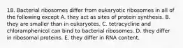 18. Bacterial ribosomes differ from eukaryotic ribosomes in all of the following except A. they act as sites of protein synthesis. B. they are smaller than in eukaryotes. C. tetracycline and chloramphenicol can bind to bacterial ribosomes. D. they differ in ribosomal proteins. E. they differ in RNA content.