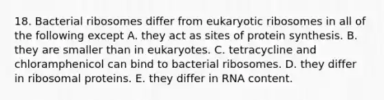 18. Bacterial ribosomes differ from eukaryotic ribosomes in all of the following except A. they act as sites of protein synthesis. B. they are smaller than in eukaryotes. C. tetracycline and chloramphenicol can bind to bacterial ribosomes. D. they differ in ribosomal proteins. E. they differ in RNA content.