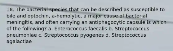 18. The bacterial species that can be described as susceptible to bile and optochin, a-hemolytic, a major cause of bacterial meningitis, and often carrying an antiphagocytic capsule is which of the following? a. Enterococcus faecalis b. Streptococcus pneumoniae c. Streptococcus pyogenes d. Streptococcus agalactiae