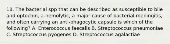 18. The bacterial spp that can be described as susceptible to bile and optochin, a-hemolytic, a major cause of bacterial meningitis, and often carrying an anti-phagocytic capsule is which of the following? A. Enterococcus faecalis B. Streptococcus pneumoniae C. Streptococcus pyogenes D. Streptococcus agalactiae