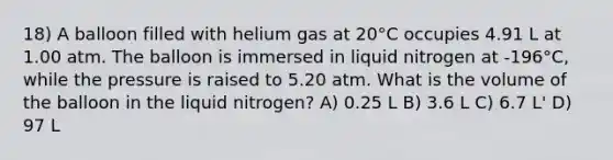 18) A balloon filled with helium gas at 20°C occupies 4.91 L at 1.00 atm. The balloon is immersed in liquid nitrogen at -196°C, while the pressure is raised to 5.20 atm. What is the volume of the balloon in the liquid nitrogen? A) 0.25 L B) 3.6 L C) 6.7 L' D) 97 L