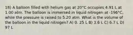 18) A balloon filled with helium gas at 20°C occupies 4.91 L at 1.00 atm. The balloon is immersed in liquid nitrogen at -196°C, while the pressure is raised to 5.20 atm. What is the volume of the balloon in the liquid nitrogen? A) 0. 25 L B) 3.6 L C) 6.7 L D) 97 L