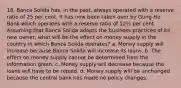 18. Banca Solida has, in the past, always operated with a reserve ratio of 25 per cent. It has now been taken over by Gung-Ho Bank which operates with a reserve ratio of 12½ per cent. Assuming that Banca Solida adopts the business practices of its new owner, what will be the effect on money supply in the country in which Banca Solida operates? a. Money supply will increase because Banca Solida will increase its loans. b. The effect on money supply cannot be determined from the information given. c. Money supply will decrease because the loans will have to be repaid. d. Money supply will be unchanged because the central bank has made no policy changes.