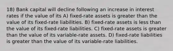 18) Bank capital will decline following an increase in interest rates if the value of its A) fixed-rate assets is greater than the value of its fixed-rate liabilities. B) fixed-rate assets is less than the value of its fixed-rate liabilities. C) fixed-rate assets is greater than the value of its variable-rate assets. D) fixed-rate liabilities is greater than the value of its variable-rate liabilities.