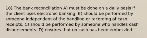 18) The bank reconciliation A) must be done on a daily basis if the client uses electronic banking. B) should be performed by someone independent of the handling or recording of cash receipts. C) should be performed by someone who handles cash disbursements. D) ensures that no cash has been embezzled.