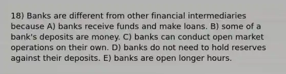 18) Banks are different from other financial intermediaries because A) banks receive funds and make loans. B) some of a bank's deposits are money. C) banks can conduct open market operations on their own. D) banks do not need to hold reserves against their deposits. E) banks are open longer hours.