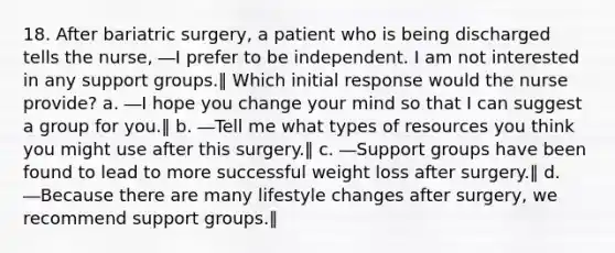 18. After bariatric surgery, a patient who is being discharged tells the nurse, ―I prefer to be independent. I am not interested in any support groups.‖ Which initial response would the nurse provide? a. ―I hope you change your mind so that I can suggest a group for you.‖ b. ―Tell me what types of resources you think you might use after this surgery.‖ c. ―Support groups have been found to lead to more successful weight loss after surgery.‖ d. ―Because there are many lifestyle changes after surgery, we recommend support groups.‖