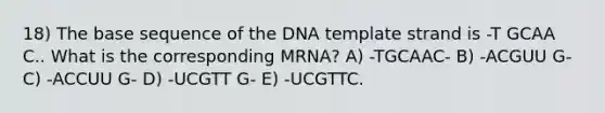 18) The base sequence of the DNA template strand is -T GCAA C.. What is the corresponding MRNA? A) -TGCAAC- B) -ACGUU G- C) -ACCUU G- D) -UCGTT G- E) -UCGTTC.