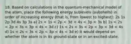 18. Based on calculations in the quantum-mechanical model of the atom, place the following energy sublevels (subshells) in order of increasing energy (that is, from lowest to highest): 2s 1s 2p 3d 4s 3p 3s a) 2s < 1s < 2p < 3d < 4s < 3p < 3s b) 1s < 2s < 2p < 3s < 3p < 4s < 3d c) 1s < 2s < 3s < 2p < 3p < 3d < 4s d) 1s < 2s < 3s < 2p < 3p < 4s < 3d e) It would depend on whether the atom is in its ground-state or in an excited-state.