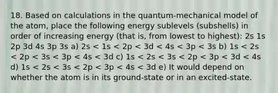 18. Based on calculations in the quantum-mechanical model of the atom, place the following energy sublevels (subshells) in order of increasing energy (that is, from lowest to highest): 2s 1s 2p 3d 4s 3p 3s a) 2s < 1s < 2p < 3d < 4s < 3p < 3s b) 1s < 2s < 2p < 3s < 3p < 4s < 3d c) 1s < 2s < 3s < 2p < 3p < 3d < 4s d) 1s < 2s < 3s < 2p < 3p < 4s < 3d e) It would depend on whether the atom is in its ground-state or in an excited-state.