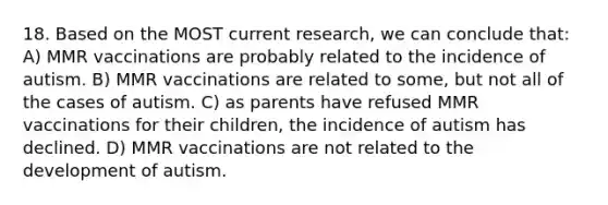 18. Based on the MOST current research, we can conclude that: A) MMR vaccinations are probably related to the incidence of autism. B) MMR vaccinations are related to some, but not all of the cases of autism. C) as parents have refused MMR vaccinations for their children, the incidence of autism has declined. D) MMR vaccinations are not related to the development of autism.