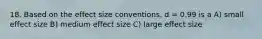 18. Based on the effect size conventions, d = 0.99 is a A) small effect size B) medium effect size C) large effect size