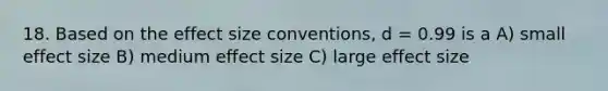 18. Based on the effect size conventions, d = 0.99 is a A) small effect size B) medium effect size C) large effect size