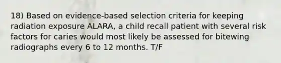 18) Based on evidence-based selection criteria for keeping radiation exposure ALARA, a child recall patient with several risk factors for caries would most likely be assessed for bitewing radiographs every 6 to 12 months. T/F