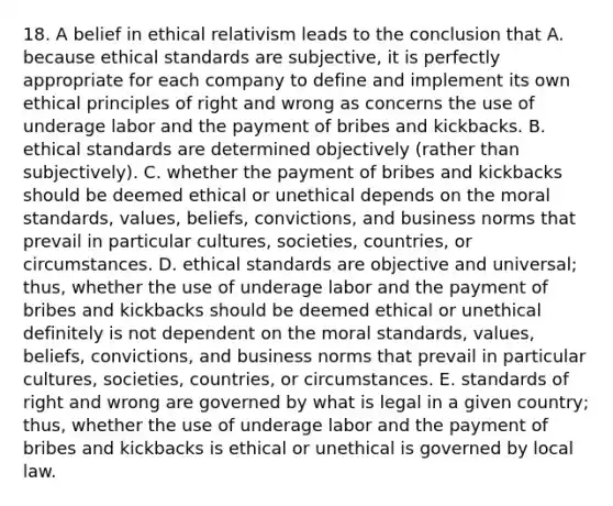 18. A belief in ethical relativism leads to the conclusion that A. because ethical standards are subjective, it is perfectly appropriate for each company to define and implement its own ethical principles of right and wrong as concerns the use of underage labor and the payment of bribes and kickbacks. B. ethical standards are determined objectively (rather than subjectively). C. whether the payment of bribes and kickbacks should be deemed ethical or unethical depends on the moral standards, values, beliefs, convictions, and business norms that prevail in particular cultures, societies, countries, or circumstances. D. ethical standards are objective and universal; thus, whether the use of underage labor and the payment of bribes and kickbacks should be deemed ethical or unethical definitely is not dependent on the moral standards, values, beliefs, convictions, and business norms that prevail in particular cultures, societies, countries, or circumstances. E. standards of right and wrong are governed by what is legal in a given country; thus, whether the use of underage labor and the payment of bribes and kickbacks is ethical or unethical is governed by local law.