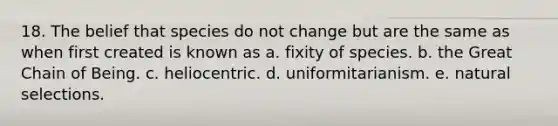 18. The belief that species do not change but are the same as when first created is known as a. fixity of species. b. the Great Chain of Being. c. heliocentric. d. uniformitarianism. e. natural selections.