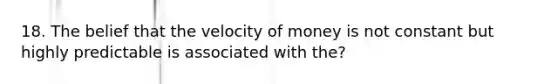 18. The belief that the velocity of money is not constant but highly predictable is associated with the?